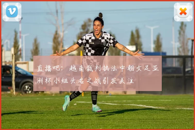 直播吧：越南裁判执法中朝女足亚洲杯小组头名之战引发关注