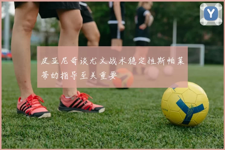 皮亚尼奇谈尤文战术稳定性斯帕莱蒂的指导至关重要