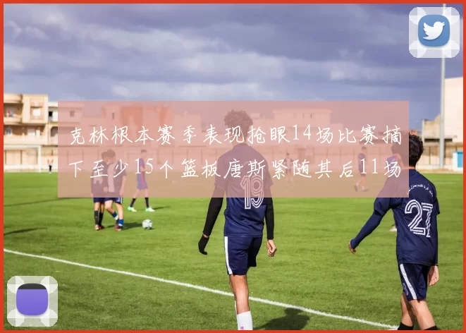 克林根本赛季表现抢眼14场比赛摘下至少15个篮板唐斯紧随其后11场精彩表现