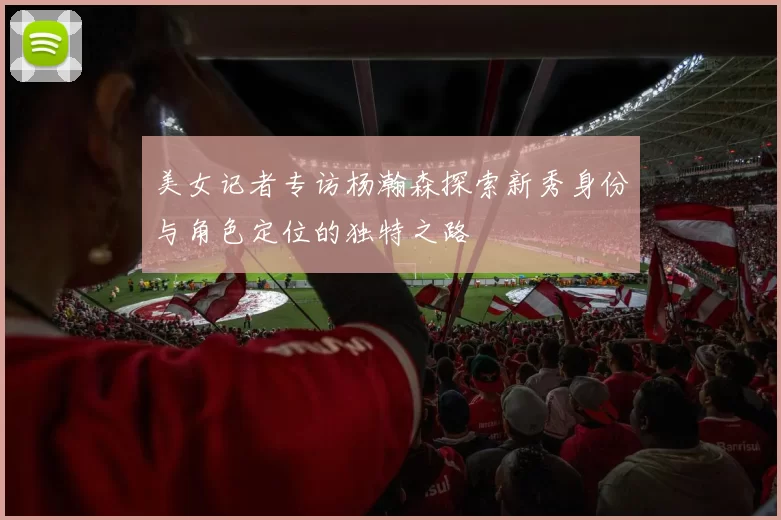 美女记者专访杨瀚森探索新秀身份与角色定位的独特之路