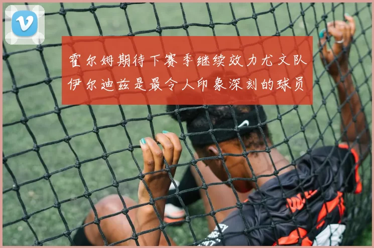 霍尔姆期待下赛季继续效力尤文队伊尔迪兹是最令人印象深刻的球员