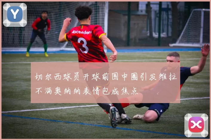 切尔西球员开球前围中圈引发维拉不满奥纳纳表情包成焦点