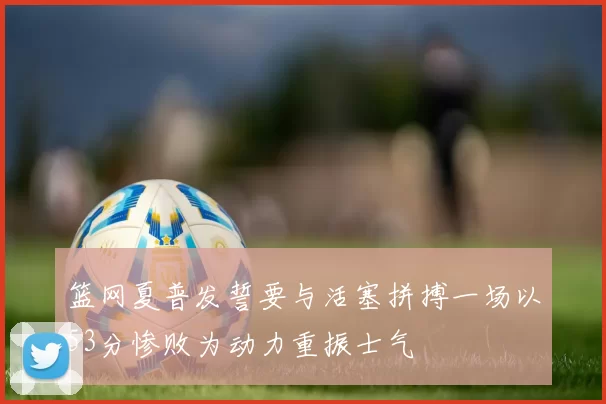 篮网夏普发誓要与活塞拼搏一场以53分惨败为动力重振士气