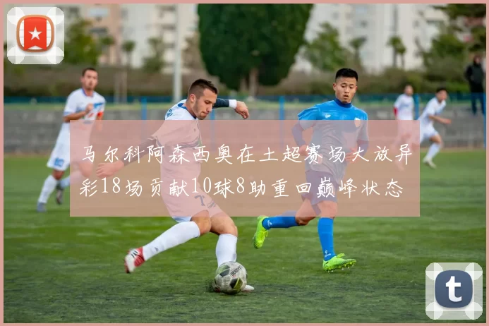 马尔科阿森西奥在土超赛场大放异彩18场贡献10球8助重回巅峰状态