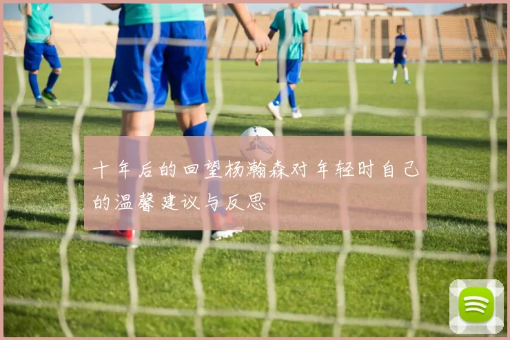 十年后的回望杨瀚森对年轻时自己的温馨建议与反思
