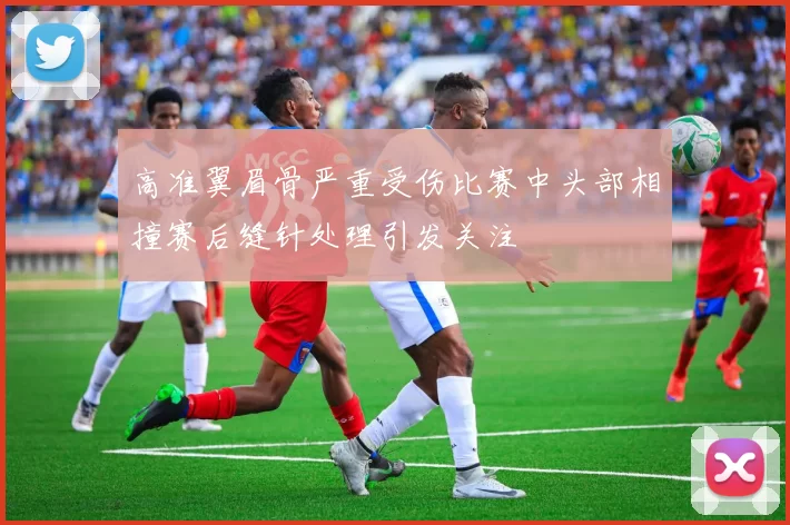 高准翼眉骨严重受伤比赛中头部相撞赛后缝针处理引发关注